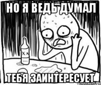 но я ведь думал тебя заинтересует