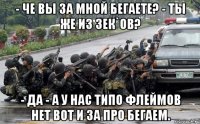 - че вы за мной бегаете? - ты же из зек`ов? - да - а у нас типо флеймов нет вот и за про бегаем.