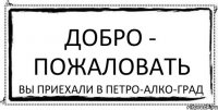 ДОБРО - ПОЖАЛОВАТЬ Вы приехали в Петро-Алко-Град