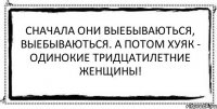 Сначала они выебываються, выебываються. А потом хуяк - одинокие тридцатилетние женщины! 