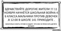 Здравствуйте дорогие жители !!! 11 ноября начнётся школьная война 4 б класса.Мальчики против девочек .В 12:00 в школе 141 приходите . Обезательно иметь оружее и защиту .Просим не приносить детей и женщин