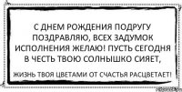 С днем рождения подругу поздравляю, Всех задумок исполнения желаю! Пусть сегодня в честь твою солнышко сияет, Жизнь твоя цветами от счастья расцветает!