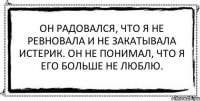 Он радовался, что я не ревновала и не закатывала истерик. Он не понимал, что я его больше не люблю. 