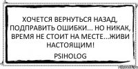 хочется вернуться назад, подправить ошибки... Но никак, время не стоит на месте...Живи настоящим! psiholog