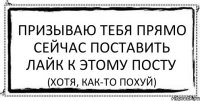 ПРИЗЫВАЮ ТЕБЯ ПРЯМО СЕЙЧАС ПОСТАВИТЬ ЛАЙК К ЭТОМУ ПОСТУ (хотя, как-то похуй)