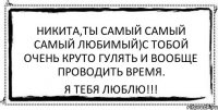 Никита,ты самый самый самый любимый)С тобой очень круто гулять и вообще проводить время. я тебя люблю!!!