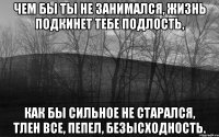 чем бы ты не занимался, жизнь подкинет тебе подлость, как бы сильное не старался, тлен все, пепел, безысходность.