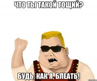 Что ты такой тощий? Будь, как я, БЛЕАТЬ!