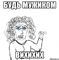 будь мужиком вихихих