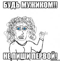 Будь мужиком!! Не пиши первой!