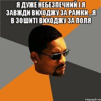 я дуже небезпечний і я завжди виходжу за рамки...я в зошиті виходжу за поля 