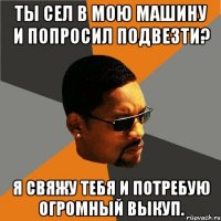 Ты сел в мою машину и попросил подвезти? Я свяжу тебя и потребую огромный выкуп.