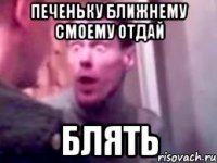 печеньку ближнему смоему отдай блять