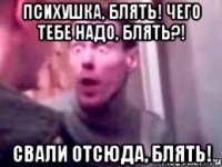 ПСИХУШКА, БЛЯТЬ! чЕГО ТЕБЕ НАДО, БЛЯТЬ?! СВАЛИ ОТСЮДА, БЛЯТЬ!