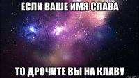 если ваше имя слава то дрочите вы на клаву