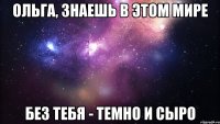 ольга, знаешь в этом мире без тебя - темно и сыро