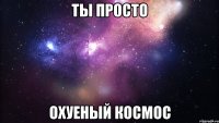 ты просто охуеный космос