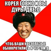 корея говно и вы дуры две :d чтоб ваши косоглазые обанкротились к чертям:d