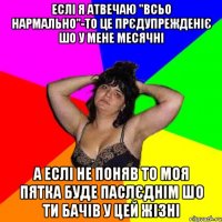 еслі я атвечаю "всьо нармально"-то це прєдупрежденіє шо у мене месячні а еслі не поняв то моя пятка буде паслєднім шо ти бачів у цей жізні