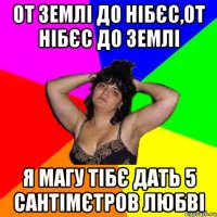 от землі до нібєс,от нібєс до землі я магу тібє дать 5 сантімєтров любві