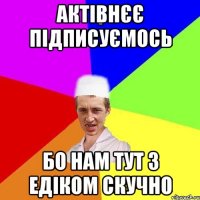 актівнєє підписуємось бо нам тут з Едіком скучно