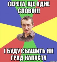 Серега, ще одне слово!!! І буду єбашить як град капусту