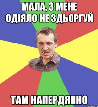 мала, з мене одіяло не здьоргуй там напердянно