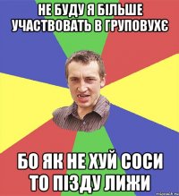 не буду я більше участвовать в груповухє бо як не хуй соси то пізду лижи