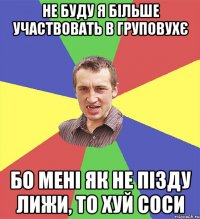 не буду я більше участвовать в груповухє бо мені як не пізду лижи, то хуй соси