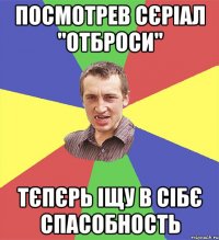 посмотрев сєріал "отброси" тєпєрь іщу в сібє спасобность