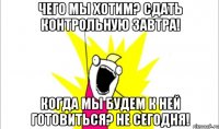 чего мы хотим? сдать контрольную завтра! когда мы будем к ней готовиться? не сегодня!