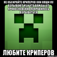 не обсирайте криперов они няши ну взрывают ну и что вам бы от прикосновения понравилось взрываться любите криперов