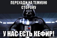 переходи на темную сторону у нас есть кефир!