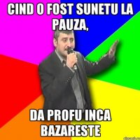 cind o fost sunetu la pauza, da profu inca bazareste