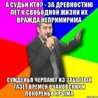 А судьи кто? - За древностию лет К свободной жизни их вражда непримирима Сужденья черпают из забытых газет Времен Очаковских и покоренья Крыма