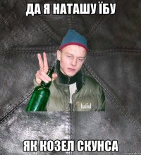 да я наташу їбу як козел скунса