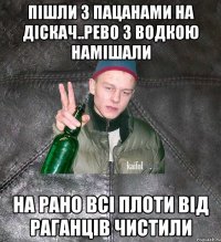 пішли з пацанами на діскач..рево з водкою намішали на рано всі плоти від раганців чистили