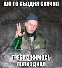 шо то сьодня скучно треба з кимось попиздиця