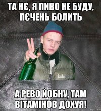 та нє, я пиво не буду, пєчень болить а рево йобну, там вітамінов дохуя!