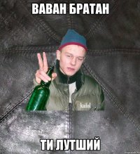 ваван братан ти лутший