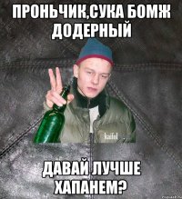 проньчик,сука бомж додерный давай лучше хапанем?