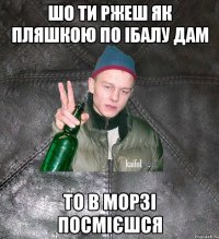 шо ти ржеш як пляшкою по ібалу дам то в морзі посмієшся