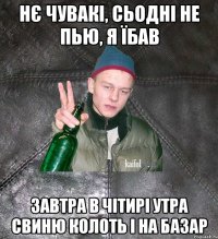 Нє чувакі, сьодні не пью, я їбав завтра в чітирі утра свиню колоть і на базар