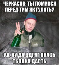 Черкасов: Ты помився перед тим як гулять? аа, ну да вдруг якась тьолка дасть