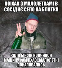 поїхав з малолеткамі в сосіднє село на блятки коли бінзін кончився машину сам пхав...малолеткі понапивались