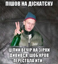 пішов на діскатєку цілий вечір на зірки дивився, шоб кров перестала йти...