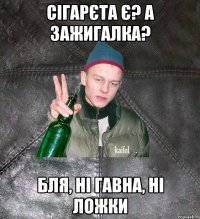 сігарєта є? а зажигалка? бля, ні гавна, ні ложки