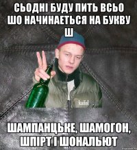 сьодні буду пить всьо шо начинаеться на букву ш шампанцьке, шамогон, шпірт і шональют