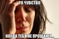 то чувство когда тебя не прощают...