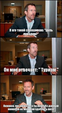 Я его такой спрашиваю: "Цель поездки?" Он мне отвечает: " Туризм " Ахахахаа, нос почесал, а ты врун! На данный момент я не могу вам одобрить визу!